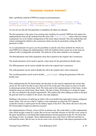 TRAINING COURSE PHPUNIT
$this->getMock() method of PHPUnit accepts several parameters.
protected function getMock($originalClassName, $methods = array(), array
$arguments = array(), $mockClassName = '', $callOriginalConstructor = TRUE,
$callOriginalClone = TRUE, $callAutoload = TRUE)
As you can see only the first parameter is mandatory all others are optional.
The first parameter is the name of an existing class needed to be mocked. PHPUnit will replace the
implementation from all the methods from this class with “return null;” unless otherwise stated
in parameter two or by further configuration of the mock object returned. The only method that will
remain unchanged by default is the constructor which can also be mocked by setting the fifth
parameter to false.
As we said parameter two gives you the possibility to specify only those methods for which you
want PHPUnit to change the implementation. Only the methods whose names are in the array are
replaced with a configurable test double. The behavior of the other methods is not changed.
The third parameter may hold a parameter array that is passed to the original class' constructor.
The fourth parameter can be used to specify a class name for the generated test double class.
The fifth parameter can be used to disable the call to the original class' constructor.
The sixth parameter can be used to disable the call to the original class' clone constructor
The seventh parameter can be used to disable __autoload() during the generation of the test
double class.
After implementing the tile functionality into the grid, we also need to implement the actions that
can be set. We want to be able to move from tile to tile on the grid. This means we have to be able
to add and get actions from Game_Grid. The tricky part in this implementation is that Game_Action
should be aware on which Game_Item, Game_Tile and or Game_Grid object it is acting it's magic
on. This was defined in the project requirements. This implies that when adding an action to the grid
the grid sets itself as a subject to the action. (see class diagram)
Stubbing is the practice of replacing an object with a test double that (optionally) returns configured
return values. You can use a stub to "replace a real component on which the SUT depends
so that the test has a control point for the indirect inputs of the SUT. This allows the test to force the
SUT down paths it might not otherwise execute".
Our implementation of Game_Action will be an abstract one. We could make it a fully implemented
class which accepts a name by a setter. But we do not want that, because we feel like every action in
the game should have a real hardcoded implementation and not generated on the fly. Of course this
can change in time. In example future implementations may come from a CMS tool and then we
will need the setters. But for now we do not want a mix of real objects with objects generated on the
Training Course PHPUnit Nick Belhomme 2010 p. 29
 