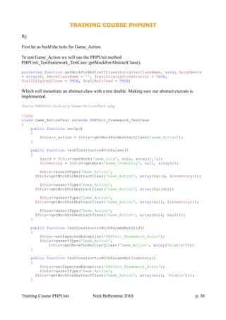 TRAINING COURSE PHPUNIT
fly.
First let us build the tests for Game_Action.
To test Game_Action we will use the PHPUnit method
PHPUnit_Testframework_TestCase::getMockForAbstractClass().
protected function getMockForAbstractClass($originalClassName, array $arguments
= array(), $mockClassName = '', $callOriginalConstructor = TRUE,
$callOriginalClone = TRUE, $callAutoload = TRUE)
Which will instantiate an abstract class with a test double. Making sure our abstract execute is
implemented.
Tests/PHPUnit/Library/Game/ActionTest.php
<?php
class Game_ActionTest extends PHPUnit_Framework_TestCase
{
public function setUp()
{
$this->_action = $this->getMockForAbstractClass('Game_Action');
}
public function testConstructorWithParams()
{
$grid = $this->getMock('Game_Grid', null, array(1,1));
$inventory = $this->getMock('Game_Inventory', null, array());
$this->assertType('Game_Action',
$this->getMockForAbstractClass('Game_Action', array($grid, $inventory)));
$this->assertType('Game_Action',
$this->getMockForAbstractClass('Game_Action', array($grid)));
$this->assertType('Game_Action',
$this->getMockForAbstractClass('Game_Action', array(null, $inventory)));
$this->assertType('Game_Action',
$this->getMockForAbstractClass('Game_Action', array(null, null)));
}
public function testConstructorWithParamsNotGrid()
{
$this->setExpectedException('PHPUnit_Framework_Error');
$this->assertType('Game_Action',
$this->getMockForAbstractClass('Game_Action', array('blabla')));
}
public function testConstructorWithParamsNotInventory()
{
$this->setExpectedException('PHPUnit_Framework_Error');
$this->assertType('Game_Action',
$this->getMockForAbstractClass('Game_Action', array(null, 'blabla')));
}
Training Course PHPUnit Nick Belhomme 2010 p. 30
 