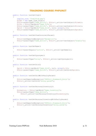 TRAINING COURSE PHPUNIT
public function testSetItem()
{
require_once 'Item/Stub.php';
$item = new Game_Item_Stub();
$this->assertType('Game_Action', $this->_action->setSubject($item));
$tile = $this->getMock('Game_Tile');
$this->assertType('Game_Action', $this->_action->setSubject($tile));
$grid = $this->getMock('Game_Grid', null, array(1,1));
$this->assertType('Game_Action', $this->_action->setSubject($grid));
}
public function testSetItemIncorrectParam()
{
$this->setExpectedException('Exception');
$this->assertType('Game_Action', $this->_action->setSubject('blabla'));
}
public function testGetName()
{
$this->assertEquals('action', $this->_action->getName());
}
public function testGetSynonyms()
{
$this->assertType('array', $this->_action->getSynonyms());
}
public function testSetGrid()
{
$grid = $this->getMock('Game_Grid', null, array(1,1));
$this->assertType('Game_Action', $this->_action->setGrid($grid));
}
public function testSetGridWithFaultyParam()
{
$this->setExpectedException('PHPUnit_Framework_Error');
$this->_action->setGrid('wrong param');
}
public function testSetPersonalInventory()
{
$inventory = $this->getMock('Game_Inventory');
$this->assertType('Game_Action',
$this->_action->setPersonalInventory($inventory));
}
public function testSetPersonalInventoryWithFaultyParam()
{
$this->setExpectedException('PHPUnit_Framework_Error');
$this->_action->setPersonalInventory('wrong param');
}
}
Training Course PHPUnit Nick Belhomme 2010 p. 31
 