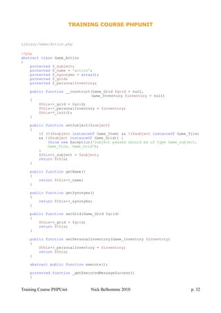 TRAINING COURSE PHPUNIT
Library/Game/Action.php
<?php
abstract class Game_Action
{
protected $_subject;
protected $_name = 'action';
protected $_synonyms = array();
protected $_grid;
protected $_personalInventory;
public function __construct(Game_Grid $grid = null,
Game_Inventory $inventory = null)
{
$this->_grid = $grid;
$this->_personalInventory = $inventory;
$this->_init();
}
public function setSubject($subject)
{
if (!($subject instanceOf Game_Item) && !($subject instanceOf Game_Tile)
&& !($subject instanceOf Game_Grid)) {
throw new Exception('Subject passed should be of type Game_subject,
Game_Tile, Game_Grid');
}
$this->_subject = $subject;
return $this;
}
public function getName()
{
return $this->_name;
}
public function getSynonyms()
{
return $this->_synonyms;
}
public function setGrid(Game_Grid $grid)
{
$this->_grid = $grid;
return $this;
}
public function setPersonalInventory(Game_Inventory $inventory)
{
$this->_personalInventory = $inventory;
return $this;
}
abstract public function execute();
protected function _getExecutedMessageSuccess()
{
Training Course PHPUnit Nick Belhomme 2010 p. 32
 