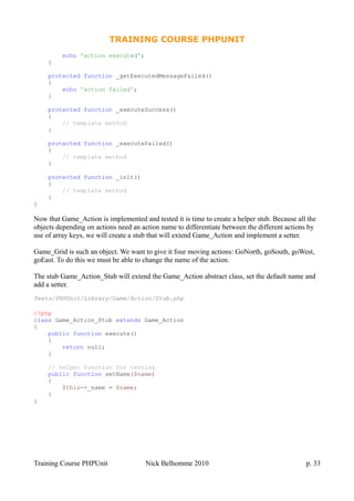 TRAINING COURSE PHPUNIT
echo 'action executed';
}
protected function _getExecutedMessageFailed()
{
echo 'action failed';
}
protected function _executeSuccess()
{
// template method
}
protected function _executeFailed()
{
// template method
}
protected function _init()
{
// template method
}
}
Now that Game_Action is implemented and tested it is time to create a helper stub. Because all the
objects depending on actions need an action name to differentiate between the different actions by
use of array keys, we will create a stub that will extend Game_Action and implement a setter.
Game_Grid is such an object. We want to give it four moving actions: GoNorth, goSouth, goWest,
goEast. To do this we must be able to change the name of the action.
The stub Game_Action_Stub will extend the Game_Action abstract class, set the default name and
add a setter.
Tests/PHPUnit/Library/Game/Action/Stub.php
<?php
class Game_Action_Stub extends Game_Action
{
public function execute()
{
return null;
}
// helper function for testing
public function setName($name)
{
$this->_name = $name;
}
}
Training Course PHPUnit Nick Belhomme 2010 p. 33
 