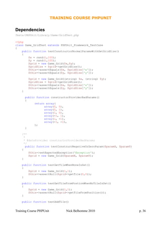 TRAINING COURSE PHPUNIT
Dependencies
Tests/PHPUnit/Library/Game/GridTest.php
<?php
class Game_GridTest extends PHPUnit_Framework_TestCase
{
public function testConstructorNormalParamsWithGetGridSize()
{
$x = rand(1,100);
$y = rand(1,100);
$grid = new Game_Grid($x,$y);
$gridSize = $grid->getGridSize();
$this->assertEquals($x, $gridSize['x']);
$this->assertEquals($y, $gridSize['y']);
$grid = new Game_Grid((string) $x, (string) $y);
$gridSize = $grid->getGridSize();
$this->assertEquals($x, $gridSize['x']);
$this->assertEquals($y, $gridSize['y']);
}
public function constructorProviderBadParams()
{
return array(
array(0, 0),
array(0, 1),
array(1, 0),
array(-1, 1),
array(1, -1),
array(-1, -1),
);
}
/**
*
* @dataProvider constructorProviderBadParams
*/
public function testConstructNegativeOrZeroParam($paramX, $paramY)
{
$this->setExpectedException('Exception');
$grid = new Game_Grid($paramX, $paramY);
}
public function testGetTileWhenNoneIsSet()
{
$grid = new Game_Grid(1,1);
$this->assertNull($grid->getTile(0,0));
}
public function testGetTileFromPostionWhenNoTileIsSet()
{
$grid = new Game_Grid(1,1);
$this->assertNull($grid->getTileFromPosition());
}
public function testAddTile()
Training Course PHPUnit Nick Belhomme 2010 p. 36
 