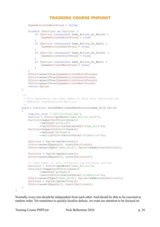 TRAINING COURSE PHPUNIT
$gameActionGoWestFound = false;
foreach ($actions as $action) {
if ($action instanceof Game_Action_Go_North) {
$gameActionGoNorthFound = true;
}
if ($action instanceof Game_Action_Go_East) {
$gameActionGoEastFound = true;
}
if ($action instanceof Game_Action_Go_South) {
$gameActionGoSouthFound = true;
}
if ($action instanceof Game_Action_Go_West) {
$gameActionGoWestFound = true;
}
}
$this->assertTrue($gameActionGoNorthFound);
$this->assertTrue($gameActionGoEastFound);
$this->assertTrue($gameActionGoSouthFound);
$this->assertTrue($gameActionGoWestFound);
return $grid;
}
/**
* this dependency has been added to show this functionality
* @depends testDefaultGridActions
*/
public function testAddActionAndGetActions(Game_Grid $grid)
{
require_once './Action/Stub.php';
$action = $this->getMock('Game_Action_Stub');
$action->expects($this->once())
->method('setGrid')
->with($this->isInstanceOf('Game_Grid'));
$action->expects($this->once())
->method('getName')
->will($this->returnValue('stubAction'));
$actions = $grid->getActions();
$this->assertEquals(4, count($actions));
$this->assertType('Game_Grid', $grid->addAction($action));
$actions = $grid->getActions();
$this->assertEquals(5, count($actions));
// Same name, it will overwrite the previous one set
$action2 = $this->getMock('Game_Action');
$action2->expects($this->once())
->method('getName')
->will($this->returnValue('stubAction'));
$this->assertType('Game_Grid', $grid->addAction($action2));
$actions = $grid->getActions();
$this->assertEquals(5, count($actions));
}
}
Normally every test should be independent from each other. And should be able to be executed in
random order. Yet sometimes to quickly localize defects, we want our attention to be focused on
Training Course PHPUnit Nick Belhomme 2010 p. 38
 