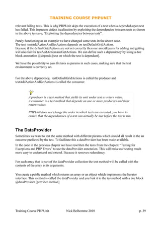 TRAINING COURSE PHPUNIT
relevant failing tests. This is why PHPUnit skips the execution of a test when a depended-upon test
has failed. This improves defect localization by exploiting the dependencies between tests as shown
in the above testcase, “Exploiting the dependencies between tests”.
Purely functioning as an example we have changed some tests in the above code.
The test testAddActionAndGetActions depends on testDefaultGridActions.
Because if the defaultGridActions are not set correctly then our assertEquals for adding and getting
will also fail for testAddActionAndGetActions. We can define such a dependency by using a doc
block annotation @depends [test on which the test is dependant].
We have the possibility to pass fixtures as params in such cases, making sure that the test
environment is correctly set.
For the above dependency, testDefaultGridActions is called the producer and
testAddActionAndGetActions is called the consumer.
The DataProvider
Sometimes we want to test the same method with different params which should all result in the an
outcome predicted by the test. To facilitate this a dataProvider has been made available.
In the code in the previous chapter we have rewritten the tests from the chapter: “Testing for
Exceptions and PHP Errors” to use the dataProvider annotation. This will make our testing much
more easy to understand and extend. Because it removes redundancy.
For each array that is part of the dataProvider collection the test method will be called with the
contents of the array as its arguments.
You create a public method which returns an array or an object which implements the Iterator
interface. This method is called the dataProvider and you link it to the testmethod with a doc block
@dataProvider [provider method]
Training Course PHPUnit Nick Belhomme 2010 p. 39
A producer is a test method that yields its unit under test as return value.
A consumer is a test method that depends on one or more producers and their
return values.
PHPUnit does not change the order in which tests are executed, you have to
ensure that the dependencies of a test can actually be met before the test is run.
 