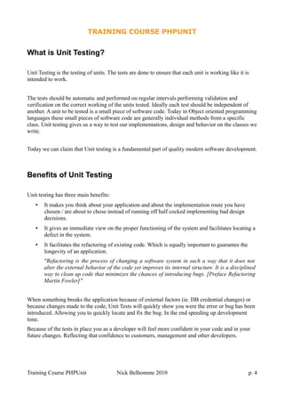 TRAINING COURSE PHPUNIT
What is Unit Testing?
Unit Testing is the testing of units. The tests are done to ensure that each unit is working like it is
intended to work.
The tests should be automatic and performed on regular intervals performing validation and
verification on the correct working of the units tested. Ideally each test should be independent of
another. A unit to be tested is a small piece of software code. Today in Object oriented programming
languages these small pieces of software code are generally individual methods from a specific
class. Unit testing gives us a way to test our implementations, design and behavior on the classes we
write.
Today we can claim that Unit testing is a fundamental part of quality modern software development.
Benefits of Unit Testing
Unit testing has three main benefits:
• It makes you think about your application and about the implementation route you have
chosen / are about to chose instead of running off half cocked implementing bad design
decisions.
• It gives an immediate view on the proper functioning of the system and facilitates locating a
defect in the system.
• It facilitates the refactoring of existing code. Which is equally important to guarantee the
longevity of an application.
"Refactoring is the process of changing a software system in such a way that it does not
alter the external behavior of the code yet improves its internal structure. It is a disciplined
way to clean up code that minimizes the chances of introducing bugs. [Preface Refactoring
Martin Fowler]"
When something breaks the application because of external factors (ie. DB credential changes) or
because changes made to the code, Unit Tests will quickly show you were the error or bug has been
introduced. Allowing you to quickly locate and fix the bug. In the end speeding up development
time.
Because of the tests in place you as a developer will feel more confident in your code and in your
future changes. Reflecting that confidence to customers, management and other developers.
Training Course PHPUnit Nick Belhomme 2010 p. 4
 