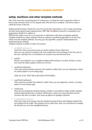 TRAINING COURSE PHPUNIT
setUp, tearDown and other template methods
One of the most time-consuming parts of writing tests is writing the code to setup the world to a
known state and then return it to its original state when the test is complete. This known state is
called the fixture of the test.
Setting and destructing a fixture for every test can be time consuming or a lot of copy and pasting,
the latter being against good coding practice. DRY (Do Not Repeat yourself) is something every
programmer should try to adhere to.
PHPUnit has made it easy for us to to provide us with hooks in the form of template methods.
Template methods are empty methods which are called in a predefined algorithm set by the class
which owns the template methods. You may give the algorithm a specific implementation by
implementing the methods.
Template methods available in order of execution.
• setUpBeforeClass():
Each time when your testcase class is run this method will be called once.
Here you can create for example a file with content that will not change in the life cycle of
the tests. And there for is not needed to be created every time between tests.
• setUp():
Before a test method is run, a template method called setUp() is invoked. setUp() is where
you create the objects against which you will test.
• assertPreConditions():
After each setup but before each test, this method is called. Here you can implement a check
on certain aspects of your testing stage.
[THE ACTUAL TEST WILL BE EXECUTED HERE]
• assertPostConditions():
After each test executed, this method is called. Here you can implement a check on certain
aspects of your testing stage.
• tearDown():
Once the test method has finished running, whether it succeeded or failed, another template
method called tearDown() is invoked. tearDown() is where you clean allocated external
resources like files or sockets. Also clean up objects for garbage collection.
• tearDownAfterClass():
Each time when your testcase class has finished running all tests and template methods this
last method will be called. This method will be called once. Here you can delete for example
the file that was set in the setupBeforeClass().
Training Course PHPUnit Nick Belhomme 2010 p. 41
 