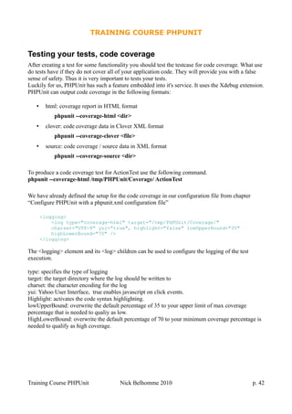 TRAINING COURSE PHPUNIT
Testing your tests, code coverage
After creating a test for some functionality you should test the testcase for code coverage. What use
do tests have if they do not cover all of your application code. They will provide you with a false
sense of safety. Thus it is very important to tests your tests.
Luckily for us, PHPUnit has such a feature embedded into it's service. It uses the Xdebug extension.
PHPUnit can output code coverage in the following formats:
• html: coverage report in HTML format
phpunit --coverage-html <dir>
• clover: code coverage data in Clover XML format
phpunit --coverage-clover <file>
• source: code coverage / source data in XML format
phpunit --coverage-source <dir>
To produce a code coverage test for ActionTest use the following command.
phpunit --coverage-html /tmp/PHPUnit/Coverage/ ActionTest
We have already defined the setup for the code coverage in our configuration file from chapter
“Configure PHPUnit with a phpunit.xml configuration file”
<logging>
<log type="coverage-html" target="/tmp/PHPUnit/Coverage/"
charset="UTF-8" yui="true", highlight="false" lowUpperBound="35"
highLowerBound="70" />
</logging>
The <logging> element and its <log> children can be used to configure the logging of the test
execution.
type: specifies the type of logging
target: the target directory where the log should be written to
charset: the character encoding for the log
yui: Yahoo User Interface, true enables javascript on click events.
Highlight: activates the code syntax highlighting.
lowUpperBound: overwrite the default percentage of 35 to your upper limit of max coverage
percentage that is needed to qualiy as low.
HighLowerBound: overwrite the default percentage of 70 to your minimum coverage percentage is
needed to qualify as high coverage.
Training Course PHPUnit Nick Belhomme 2010 p. 42
 