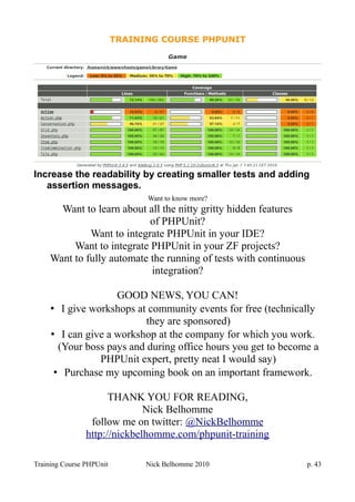 TRAINING COURSE PHPUNIT
Increase the readability by creating smaller tests and adding
assertion messages.
Want to know more?
Want to learn about all the nitty gritty hidden features
of PHPUnit?
Want to integrate PHPUnit in your IDE?
Want to integrate PHPUnit in your ZF projects?
Want to fully automate the running of tests with continuous
integration?
GOOD NEWS, YOU CAN!
• I give workshops at community events for free (technically
they are sponsored)
• I can give a workshop at the company for which you work.
(Your boss pays and during office hours you get to become a
PHPUnit expert, pretty neat I would say)
• Purchase my upcoming book on an important framework.
THANK YOU FOR READING,
Nick Belhomme
follow me on twitter: @NickBelhomme
http://nickbelhomme.com/phpunit-training
Training Course PHPUnit Nick Belhomme 2010 p. 43
 