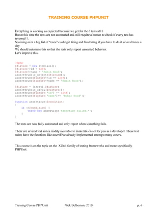TRAINING COURSE PHPUNIT
Everything is working as expected because we get for the 6 tests all 1
But at this time the tests are not automated and still require a human to check if every test has
returned 1.
Scanning over a big list of “ones” could get tiring and frustrating if you have to do it several times a
day.
We should automate this so that the tests only report unwanted behavior.
Let's improve this.
<?php
$fixture = new stdClass();
$fixture->id = 1248;
$fixture->name = 'Robin Hood';
assertTrue(is_object($fixture));
assertTrue($fixture->id == 1248);
assertTrue($fixture->name == 'Robin Hood');
$fixture = (array) $fixture;
assertTrue(is_array($fixture));
assertTrue($fixture['id'] == 1248);
assertTrue($fixture['name']== 'Robin Hood');
function assertTrue($condition)
{
if (!$condition) {
throw new Exception('Assertion failed.');
}
}
The tests are now fully automated and only report when something fails.
There are several test suites readily available to make life easier for you as a developer. These test
suites have the functions like assertTrue already implemented amongst many others.
This course is on the topic on the XUnit family of testing frameworks and more specifically
PHPUnit.
Training Course PHPUnit Nick Belhomme 2010 p. 6
 