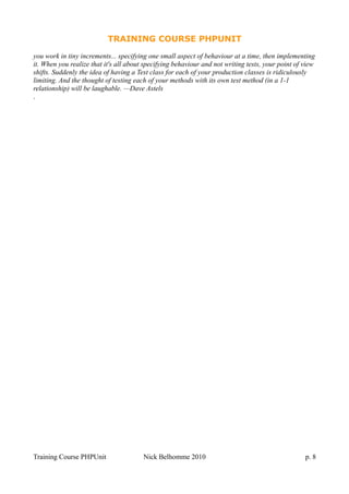 TRAINING COURSE PHPUNIT
you work in tiny increments... specifying one small aspect of behaviour at a time, then implementing
it. When you realize that it's all about specifying behaviour and not writing tests, your point of view
shifts. Suddenly the idea of having a Test class for each of your production classes is ridiculously
limiting. And the thought of testing each of your methods with its own test method (in a 1-1
relationship) will be laughable. —Dave Astels
.
Training Course PHPUnit Nick Belhomme 2010 p. 8
 