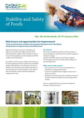 Stability and Safety
of Foods
a NIZO training initiative


                                                     Ede, The Netherlands, 26-27 January 2012

Risk factors and opportunities for improvement
“Catch up with the latest scientific and technological developments for identifying,
solving and preventing food safety and stability issues”

Higher demands from consumers on freshness and                For whom?
appearance of foods leads to higher demands of the            The course is intended for anybody involved in product or
trade towards their suppliers. These demands can lead to      process development, quality assurance, quality management
increased risks regarding microbial and physical shelf life   and plant managers.
stability of the food products.                               Speakers from NIZO, industry and academia will guide
                                                              you through the topic, from scientific understanding to its
During this two-day course you will get a full overview of    practical implications.
the risks regarding microbial contamination and shelf life
stability of food products. You will be given the tools to    Why come to this course?
identify, solve and prevent risks. Speakers and topics are    • Get an overview on the most recent developments in
selected to give you a broad perspective on the subjects,       identification, solving and prevention
from a food safety as well as microbial and physical          • Learn how to apply these new insights to improve your
stability point of view.                                        product or process
                                                              • Expand your network of scientists and industry experts in
                                                                the field of safety and stability across the European food
                                                                industry

                                                              This course will be led by Dave Jung, Business Development
                                                              Manager at NIZO food research.
 