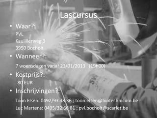 Lascursus
• Waar?:
  PVL
  Kaulillerweg 3
  3950 Bocholt
• Wanneer?:
  7 woensdagen vanaf 23/01/2013 (19h00)
• Kostprijs?:
  80 EUR
• Inschrijvingen?:
  Toon Elsen: 0492/93 38 36 ; toon.elsen@biotechnicum.be
  Luc Martens: 0495/32 66 81 ; pvl.bocholt@scarlet.be
 