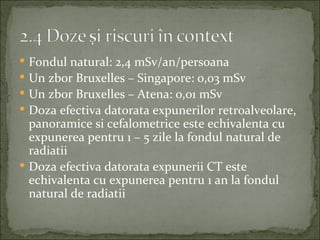  Fondul natural: 2,4 mSv/an/persoana
 Un zbor Bruxelles – Singapore: 0,03 mSv
 Un zbor Bruxelles – Atena: 0,01 mSv
 Doza efectiva datorata expunerilor retroalveolare,
  panoramice si cefalometrice este echivalenta cu
  expunerea pentru 1 – 5 zile la fondul natural de
  radiatii
 Doza efectiva datorata expunerii CT este
  echivalenta cu expunerea pentru 1 an la fondul
  natural de radiatii
 