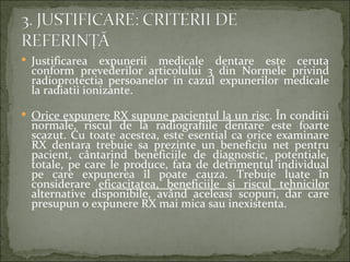  Justificarea   expunerii medicale dentare este ceruta
  conform prevederilor articolului 3 din Normele privind
  radioprotectia persoanelor in cazul expunerilor medicale
  la radiatii ionizante.

 Orice expunere RX supune pacientul la un risc. În conditii
  normale, riscul de la radiografiile dentare este foarte
  scazut. Cu toate acestea, este esential ca orice examinare
  RX dentara trebuie sa prezinte un beneficiu net pentru
  pacient, cântarind beneficiile de diagnostic, potentiale,
  totale, pe care le produce, fata de detrimentul individual
  pe care expunerea îl poate cauza. Trebuie luate în
  considerare eficacitatea, beneficiile si riscul tehnicilor
  alternative disponibile, având aceleasi scopuri, dar care
  presupun o expunere RX mai mica sau inexistenta.
 
