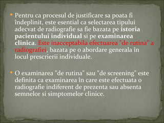  Pentru ca procesul de justificare sa poata fi
 îndeplinit, este esential ca selectarea tipului
 adecvat de radiografie sa fie bazata pe istoria
 pacientului individual si pe examinarea
 clinica. Este inacceptabila efectuarea "de rutina" a
 radiografiei, bazata pe o abordare generala în
 locul prescrierii individuale.

 O examinarea "de rutina" sau "de screening" este
 definita ca examinarea în care este efectuata o
 radiografie indiferent de prezenta sau absenta
 semnelor si simptomelor clinice.
 