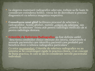  La alegerea examinarii radiografice adecvate, trebuie sa fie luate în
  considerare extinderea bolilor, viteza lor de dezvoltare si precizia
  diagnosticrii cu tehnica imagistica respectiva.

 Consultarea unui ghid faciliteaza procesul de selectare a
  radiografiilor. Aceste ghiduri, numite ,,criterii de referinta" sau
  ,,criterii de selectare" exista atât pentru radiologia medicala cât si
  pentru radiologia dentara.

 Criteriile de Referinta Radiografice au fost definite astfel:
  "descrierea conditiilor clinice obtinute din istoria, simptomele si
  semnele pacientului care identifica pacientii care probabil pot
  beneficia dintr-o tehnica radiografica particulara".
  Ca orice recomandari, Criteriile de referinta radiografice nu au
  intentia sa fie constrângeri rigide în practica clinica, ci un concept
  de buna practica, în care se iau în considerare nevoile pacientului
  individual.
 
