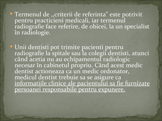  Termenul de ,,criterii de referinta" este potrivit
 pentru practicieni medicali, iar termenul
 radiografie face referire, de obicei, la un specialist
 în radiologie.

 Unii dentisti pot trimite pacienti pentru
 radiografie la spitale sau la colegii dentisti, atunci
 când acetia nu au echipamentul radiologic
 necesar în cabinetul propriu. Când acest medic
 dentist actioneaza ca un medic ordonator,
 medicul dentist trebuie sa se asigure ca
 informatiile clinice ale pacientului sa fie furnizate
 persoanei responsabile pentru expunere.
 