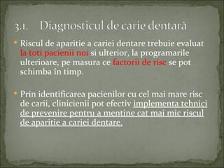  Riscul de aparitie a cariei dentare trebuie evaluat
 la toti pacienii noi si ulterior, la programarile
 ulterioare, pe masura ce factorii de risc se pot
 schimba în timp.

 Prin identificarea pacienilor cu cel mai mare risc
 de carii, clinicienii pot efectiv implementa tehnici
 de prevenire pentru a mentine cat mai mic riscul
 de aparitie a cariei dentare.
 