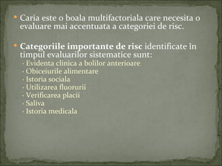 Caria este o boala multifactoriala care necesita o
 evaluare mai accentuata a categoriei de risc.

 Categoriile importante de risc identificate în
 timpul evaluarilor sistematice sunt:
  · Evidenta clinica a bolilor anterioare
  · Obiceiurile alimentare
  · Istoria sociala
  · Utilizarea fluorurii
  · Verificarea placii
  · Saliva
  · Istoria medicala
 