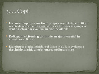  Leziunea timpurie a smaltului progreseaza relativ lent, fiind
  nevoie de aproximativ 2 ani pentru ca leziunea sa ajunga la
  dentina, chiar dac evolutia nu este inevitabila.

 Radiografiile bitewing constituie un ajutor esential în
  examinarea clinica.

 Examinarea clinica initiala trebuie sa includa o evaluare a
  riscului de aparitie a cariei (mare, mediu sau mic).
 