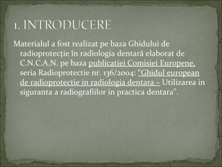 Materialul a fost realizat pe baza Ghidului de
 radioprotecţie în radiologia dentară elaborat de
 C.N.C.A.N. pe baza publicatiei Comisiei Europene,
 seria Radioprotectie nr. 136/2004: “Ghidul european
 de radioprotectie in radiologia dentara – Utilizarea in
 siguranta a radiografiilor in practica dentara”.
 