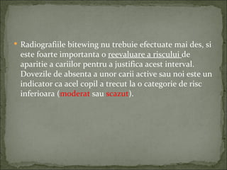  Radiografiile bitewing nu trebuie efectuate mai des, si
 este foarte importanta o reevaluare a riscului de
 aparitie a cariilor pentru a justifica acest interval.
 Dovezile de absenta a unor carii active sau noi este un
 indicator ca acel copil a trecut la o categorie de risc
 inferioara (moderat sau scazut).
 