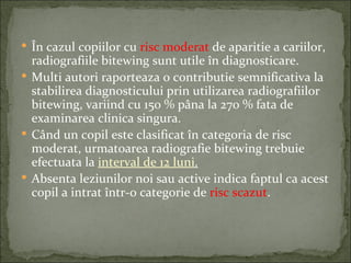  În cazul copiilor cu risc moderat de aparitie a cariilor,
  radiografiile bitewing sunt utile în diagnosticare.
 Multi autori raporteaza o contributie semnificativa la
  stabilirea diagnosticului prin utilizarea radiografiilor
  bitewing, variind cu 150 % pâna la 270 % fata de
  examinarea clinica singura.
 Când un copil este clasificat în categoria de risc
  moderat, urmatoarea radiografie bitewing trebuie
  efectuata la interval de 12 luni.
 Absenta leziunilor noi sau active indica faptul ca acest
  copil a intrat într-o categorie de risc scazut.
 