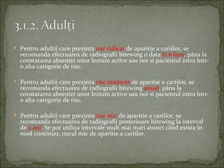  Pentru adultii care prezinta risc ridicat de aparitie a cariilor, se
  recomanda efectuarea de radiografii bitewing o data la 6 luni, pâna la
  constatarea absentei unor leziuni active sau noi si pacientul intra într-
  o alta categorie de risc.

 Pentru adultii care prezinta risc moderat de aparitie a cariilor, se
  recomanda efectuarea de radiografii bitewing anual, pâna la
  constatarea absentei unor leziuni active sau noi si pacientul intra într-
  o alta categorie de risc.

 Pentru adultii care prezinta risc mic de aparitie a cariilor, se
  recomanda efectuarea de radiografii posterioare bitewing la interval
  de 2 ani. Se pot utiliza intervale mult mai mari atunci când exista în
  mod continuu, riscul mic de aparitie a cariilor.
 