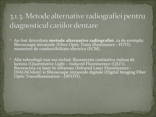 Au fost dezvoltate metode alternative radiografiei, ca de exemplu:
  fibroscoape intraorale (Fibre Optic Trans Illuminance - FOTI),
  masurtori de conductibilitate electrica (ECM).

 Alte tehnologii mai noi includ: fluorescena cantitativa indusa de
  lumina (Quantitative Light – Induced Fluorescence (QLF)),
  fluorescena cu laser în infrarosu (Infrared Laser Fluorescence -
  DIAGNOdent) si fibroscoape intraorale digitale (Digital Imaging Fiber
  Optic Transillumination - DIFOTI).
 