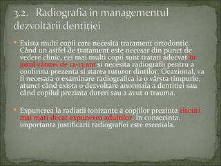  Exista multi copii care necesita tratament ortodontic.
  Când un astfel de tratament este necesar din punct de
  vedere clinic, cei mai multi copii sunt tratati adecvat în
  jurul vârstei de 12-13 ani si necesita radiografii pentru a
  confirma prezenta si starea tuturor dintilor. Ocazional, va
  fi necesara o examinare radiografica la o vârsta timpurie,
  atunci când exista o dezvoltare anormala a dentitiei sau
  când copilul prezinta dureri sau a avut o trauma.

 Expunerea la radiatii ionizante a copiilor prezinta riscuri
  mai mari decat expunerea adultilor. În consecinta,
  importanta justificarii radiografiei este esentiala.
 