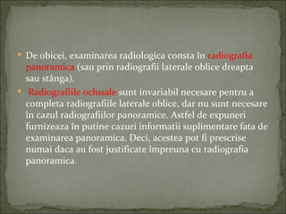  De obicei, examinarea radiologica consta în radiografia
  panoramica (sau prin radiografii laterale oblice dreapta
  sau stânga).
 Radiografiile oclusale sunt invariabil necesare pentru a
  completa radiografiile laterale oblice, dar nu sunt necesare
  în cazul radiografiilor panoramice. Astfel de expuneri
  furnizeaza în putine cazuri informatii suplimentare fata de
  examinarea panoramica. Deci, acestea pot fi prescrise
  numai daca au fost justificate împreuna cu radiografia
  panoramica.
 