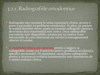  Radiografia este necesara în urma examinarii clinice, pentru o
  parte a pacienilor cu probleme ortodontice. În plus, un pacient
  în stadiul dentitiei mixte, poate sa necesite radiografie pentru a
  determina daca tratamentul este corect. Daca radiografiile
  precedente sunt disponibile, acestea pot sa contina toate
  informatiile de care clinicianul are nevoie în managementul
  ulterior al cazului.

 O examinare clinica este necesara pentru a asigura ca
  radiografiile cerute vor fi potrivite pentru problema ortodontica
  specifica pacientului. De asemenea, necesitatea radiografiei
  pentru a monitoriza evolutia tratamentului este dependenta de
  o atenta evaluare clinica.
 