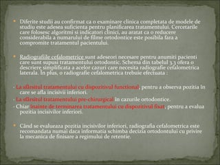  Diferite studii au confirmat ca o examinare clinica completata de modele de
  studiu este adesea suficienta pentru planificarea tratamentului. Cercetarile
  care folosesc algoritmi si indicatori clinici, au aratat ca o reducere
  considerabila a numarului de filme ortodontice este posibila fara a
  compromite tratamentul pacientului.

 Radiografiile cefalometrice sunt adeseori necesare pentru anumiti pacienti
  care sunt supusi tratamentului ortodontic. Schema din tabelul 3.3 ofera o
  descriere simplificata a acelor cazuri care necesita radiografie cefalometrica
  laterala. În plus, o radiografie cefalometrica trebuie efectuata :

· La sfârsitul tratamentului cu dispozitivul functional, pentru a observa pozitia în
   care se afla incisivii inferiori.
· La sfârsitul tratamentului pre-chirurgical în cazurile ortodontice.
· Chiar înainte de terminarea tratamentului cu dispozitivul fixat, pentru a evalua
   pozitia incisivilor inferiori.

 Când se evalueaza pozitia incisivilor inferiori, radiografia cefalometrica este
  recomandata numai daca informatia schimba decizia ortodontului cu privire
  la mecanica de finisare a regimului de retentie.
 