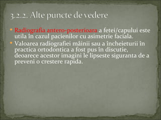  Radiografia antero-posterioara a fetei/capului este
  utila în cazul pacienilor cu asimetrie faciala.
 Valoarea radiografiei mâinii sau a încheieturii în
  practica ortodontica a fost pus în discutie,
  deoarece acestor imagini le lipseste siguranta de a
  preveni o crestere rapida.
 