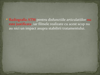  Radiografia ATM pentru disfunctiile articulatiilor nu
 este justificata, iar filmele realizate cu acest scop nu
 au nici un impact asupra stabilirii tratamentului.
 