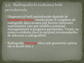  Diagnosticul bolii periodontale depinde de
 examinarea clinica. Acesta poate fi completat de
 radiografii, daca acestea pot furniza informatii
 suplimentare care pot modifica potential
 managementul si prognoza pacientului. Totusi, nu
 exista o evidenta clara în sprijinul recomandarilor
 de selectare a radiografiilor.

 Radiografia bitewing ofera atât geometrie optima
 cât si detalii fine a
 