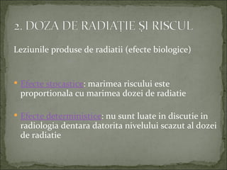 Leziunile produse de radiatii (efecte biologice)


 Efecte stocastice: marimea riscului este
 proportionala cu marimea dozei de radiatie

 Efecte deterministice: nu sunt luate in discutie in
 radiologia dentara datorita nivelului scazut al dozei
 de radiatie
 