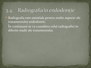  Radiografia este esentiala pentru multe aspecte ale
 tratamentului endodontic.
 În continuare se va considera rolul radiografiei în
 diferite stadii ale tratamentului.
 