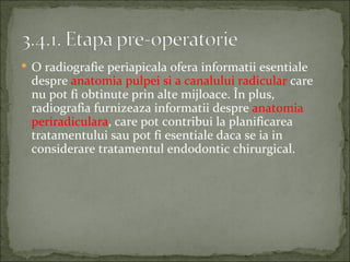  O radiografie periapicala ofera informatii esentiale
 despre anatomia pulpei si a canalului radicular care
 nu pot fi obtinute prin alte mijloace. În plus,
 radiografia furnizeaza informatii despre anatomia
 periradiculara, care pot contribui la planificarea
 tratamentului sau pot fi esentiale daca se ia in
 considerare tratamentul endodontic chirurgical.
 