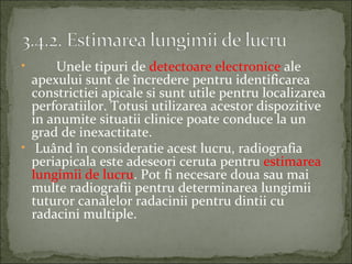 •     Unele tipuri de detectoare electronice ale
  apexului sunt de încredere pentru identificarea
  constrictiei apicale si sunt utile pentru localizarea
  perforatiilor. Totusi utilizarea acestor dispozitive
  in anumite situatii clinice poate conduce la un
  grad de inexactitate.
• Luând în consideratie acest lucru, radiografia
  periapicala este adeseori ceruta pentru estimarea
  lungimii de lucru. Pot fi necesare doua sau mai
  multe radiografii pentru determinarea lungimii
  tuturor canalelor radacinii pentru dintii cu
  radacini multiple.
 