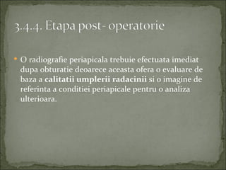  O radiografie periapicala trebuie efectuata imediat
 dupa obturatie deoarece aceasta ofera o evaluare de
 baza a calitatii umplerii radacinii si o imagine de
 referinta a conditiei periapicale pentru o analiza
 ulterioara.
 