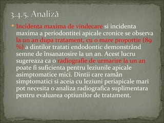  Incidenta maxima de vindecare si incidenta
 maxima a periodontitei apicale cronice se observa
 la un an dupa tratament, cu o mare proportie (89
 %) a dintilor tratati endodontic demonstrând
 semne de însanatosire la un an. Acest lucru
 sugereaza ca o radiografie de urmarire la un an
 poate fi suficienta pentru leziunile apicale
 asimptomatice mici. Dintii care ramân
 simptomatici si aceia cu leziuni periapicale mari
 pot necesita o analiza radiografica suplimentara
 pentru evaluarea optiunilor de tratament.
 