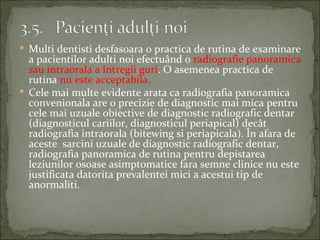  Multi dentisti desfasoara o practica de rutina de examinare
  a pacientilor adulti noi efectuând o radiografie panoramica
  sau intraorala a întregii guri. O asemenea practica de
  rutina nu este acceptabila.
 Cele mai multe evidente arata ca radiografia panoramica
  convenionala are o precizie de diagnostic mai mica pentru
  cele mai uzuale obiective de diagnostic radiografic dentar
  (diagnosticul cariilor, diagnosticul periapical) decât
  radiografia intraorala (bitewing si periapicala). În afara de
  aceste sarcini uzuale de diagnostic radiografic dentar,
  radiografia panoramica de rutina pentru depistarea
  leziunilor osoase asimptomatice fara semne clinice nu este
  justificata datorita prevalentei mici a acestui tip de
  anormaliti.
 