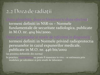 Doza absorbita, doza echivalenta si doza efectiva:
 termeni definiti in NSR-01 – Normele
 fundamentale de securitate radiologica, publicate
 in M.O. nr. 404 bis/2000.
Doza pacientului si nivele de referinta in diagnostic:
 termeni definiti in Normele privind radioprotectia
 persoanelor in cazul expunerilor medicale,
 publicate in M.O. nr. 446 bis/2002
(se prezinta definitiile din norma)
In practica, doza efectiva nu poate fi masurata in vivo – se estimeaza prin
   modelare pe calculator si prin studii de laborator.
 