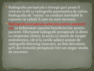  Radiografia periapicala a întregii guri poate fi
  criticata la fel ca radiografia panoramica de rutina.
  Radiografia de "rutina" va conduce inevitabil la
  expuneri la radiaii X care nu sunt necesare.
 Radiografia periapicala selectata pentru pacientii
  noi va îmbunatati raportul beneficiu/risc pentru
  pacienti. Efectuând radiografii periapicale la dintii
  cu simptome clinice, la aceia cu istorie de terapie
  endodontica, cât si la cariile adânci aratate de
  radiografia bitewing (mucata), au fost dezvaluite
  90% din leziunile periapicale într-un singur studiu
  de cercetare.
 