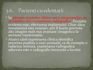  În absenta semnelor clinice sau a simptomelor, nu
  se justifica nici o examinare radiografica. Exceptia
  evidenta este, efectuarea implantului. Chiar daca
  tratamentul este extensiv, pot fi foarte potrivite
  alte imagini mult mai avansate (imagistica în
  sectiune transversala).
 Atunci când examinarea clinica identifica
  prezenta posibila a unei anomalii, ca de exemplu o
  radacina retinuta, examinarea radiografica
  adecvata este o radiografie intraorala a locului.
 