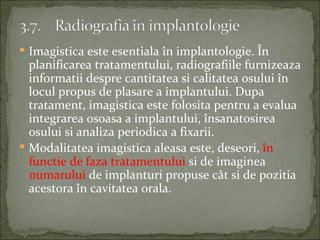  Imagistica este esentiala în implantologie. În
  planificarea tratamentului, radiografiile furnizeaza
  informatii despre cantitatea si calitatea osului în
  locul propus de plasare a implantului. Dupa
  tratament, imagistica este folosita pentru a evalua
  integrarea osoasa a implantului, însanatosirea
  osului si analiza periodica a fixarii.
 Modalitatea imagistica aleasa este, deseori, în
  functie de faza tratamentului si de imaginea
  numarului de implanturi propuse cât si de pozitia
  acestora în cavitatea orala.
 