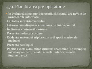  În evaluarea zonei pre-operatorii, clinicianul are nevoie de
   urmatoarele informatii:
· Calitatea si cantitatea osului
· Latimea buco-linguala si înalimea osului disponibil
· Înclinarea contururilor osoase
· Prezenta undercuts osoase
· Evidenta anatomiei atipice cum ar fi spatii marite ale
   maduvei
· Prezenta patologiei
· Pozitia exacta a anumitor structuri anatomice (de exemplu:
   maxillary antrum, canalul alveolar inferior, mental
   foramen, etc.)
 