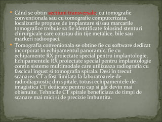  Când se obtin sectiuni transversale, cu tomografie
  conventionala sau cu tomografie computerizata,
  localizarile propuse de implantare si/sau marcarile
  tomografice trebuie sa fie identificate folosind stenturi
  chirurgicale care constau din tije metalice, bile sau
  markeri radioopaci.
 Tomografia convenionala se obtine fie cu software dedicat
  încorporat în echipamentul panoramic, fie cu
  echipamente RX proiectate special pentru implantologie.
  Echipamentele RX proiectate special pentru implantologie
  contin sisteme multimodale care utilizeaza radiografia cu
  fascicul îngust si tomografia spirala. Desi în trecut
  scanarea CT a fost limitata la laboratoarele de
  radiodiagnostic din spitale, totusi echipamentele de
  imagistica CT dedicate pentru cap si gât devin mai
  obisnuite. Tehnicile CT spirale beneficiaza de timpi de
  scanare mai mici si de precizie îmbuntita.
 