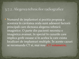  Numarul de implanturi si pozitia propusa a
 acestora în cavitatea orala sunt adeseori factorii
 principali care dicteaza alegerea tehnicii
 imagistice. O parte din pacienti necesita o
 imagistica avansat, în special în cazurile care
 implica grefe osoase si în acelea la care exista
 localizari de implanturi multiple. În aceste cazuri
 se recomanda CT si, mai nou, CT volumetric.
 